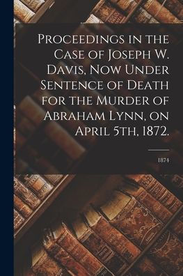 Proceedings In The Case Of Joseph W. Davis, Now Under Sentence Of Death For The Murder Of Abraham Lynn, On April 5Th, 1872.; 1874