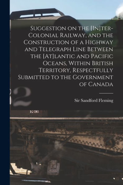 Suggestion On The [In]Ter-Colonial Railway, And The Construction Of A Highway And Telegraph Line Between The [At]Lantic And Pacific Oceans, Within ... To The Government Of Canada [Microform]