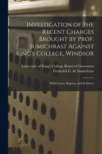 Investigation Of The Recent Charges Brought By Prof. Sumichrast Against King'S College, Windsor [Microform]: With Letters, Reports, And Evidence