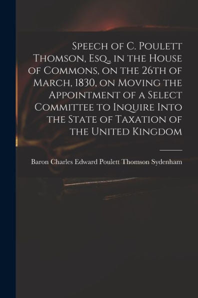 Speech Of C. Poulett Thomson, Esq., In The House Of Commons, On The 26Th Of March, 1830, On Moving The Appointment Of A Select Committee To Inquire Into The State Of Taxation Of The United Kingdom