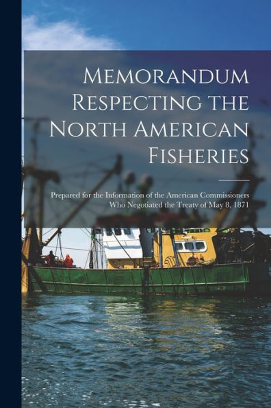 Memorandum Respecting The North American Fisheries [Microform]: Prepared For The Information Of The American Commissioners Who Negotiated The Treaty Of May 8, 1871