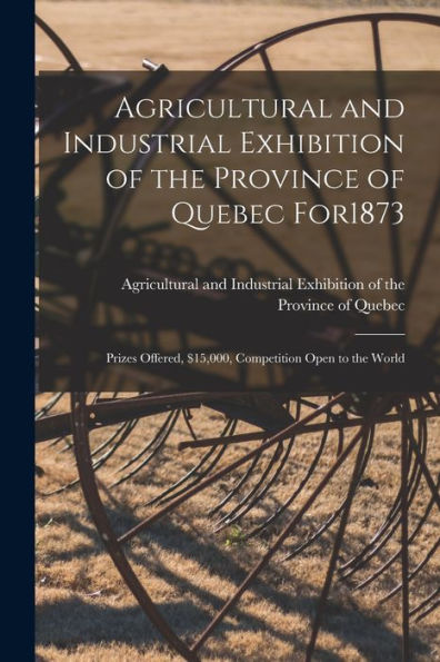 Agricultural And Industrial Exhibition Of The Province Of Quebec For1873 [Microform]: Prizes Offered, $15,000, Competition Open To The World