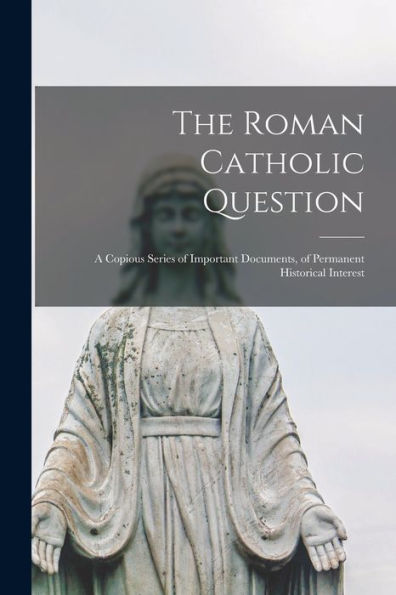 The Roman Catholic Question: A Copious Series Of Important Documents, Of Permanent Historical Interest
