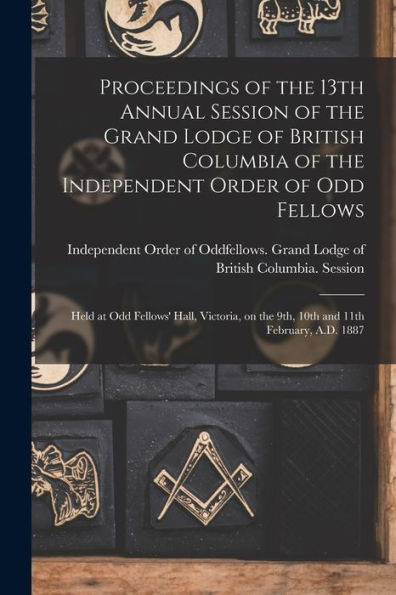 Proceedings Of The 13Th Annual Session Of The Grand Lodge Of British Columbia Of The Independent Order Of Odd Fellows [Microform]: Held At Odd ... On The 9Th, 10Th And 11Th February, A.D. 1887