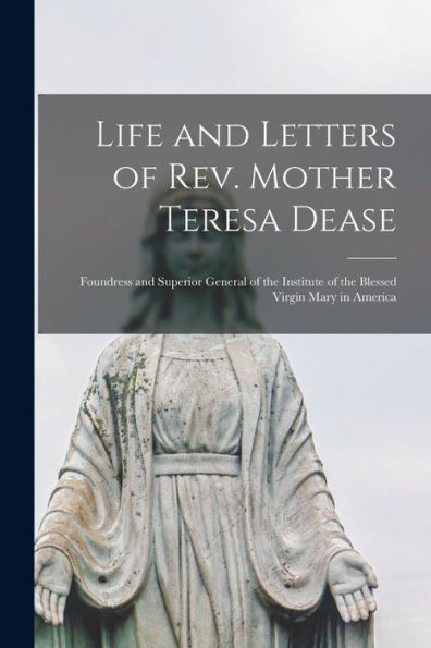 Life And Letters Of Rev. Mother Teresa Dease: Foundress And Superior General Of The Institute Of The Blessed Virgin Mary In America