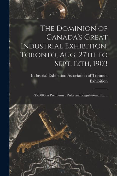 The Dominion Of Canada'S Great Industrial Exhibition, Toronto, Aug. 27Th To Sept. 12Th, 1903 [Microform]: $50,000 In Premiums: Rules And Regulations, Etc. ..