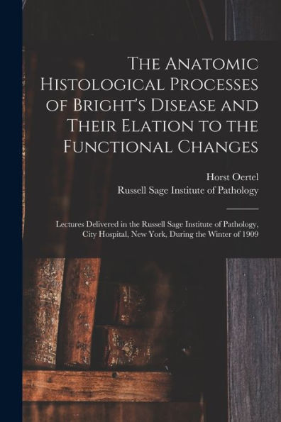 The Anatomic Histological Processes Of Bright'S Disease And Their Elation To The Functional Changes [Microform]: Lectures Delivered In The Russell ... Hospital, New York, During The Winter Of 1909