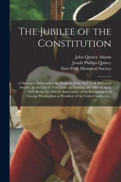 The Jubilee Of The Constitution: A Discourse Delivered At The Request Of The New York Historical Society, In The City Of New York, On Tuesday, The ... The Inauguration Of George Washington As...