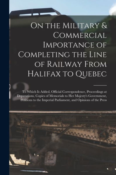 On The Military & Commercial Importance Of Completing The Line Of Railway From Halifax To Quebec [Microform]: To Which Is Added, Official ... Her Majesty'S Government, Petitions To The...