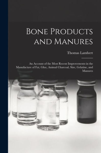 Bone Products And Manures: An Account Of The Most Recent Improvements In The Manufacture Of Fat, Glue, Animal Charcoal, Size, Gelatine, And Manures