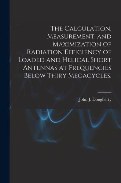 The Calculation, Measurement, And Maximization Of Radiation Efficiency Of Loaded And Helical Short Antennas At Frequencies Below Thiry Megacycles.