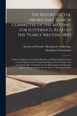 The Report Of The Aborigines' Search Committee Of The Meeting For Sufferings, Read At The Yearly Meeting 1840 [Microform]: With The Address To Lord ... To Friends Settling In New Colonies, And...