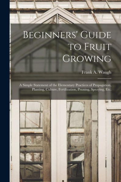 Beginners' Guide To Fruit Growing: A Simple Statement Of The Elementary Practices Of Propagation, Planting, Culture, Fertilization, Pruning, Spraying, Etc.