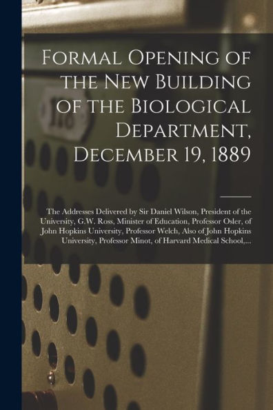 Formal Opening Of The New Building Of The Biological Department, December 19, 1889 [Microform]: The Addresses Delivered By Sir Daniel Wilson, ... Osler, Of John Hopkins University, ...
