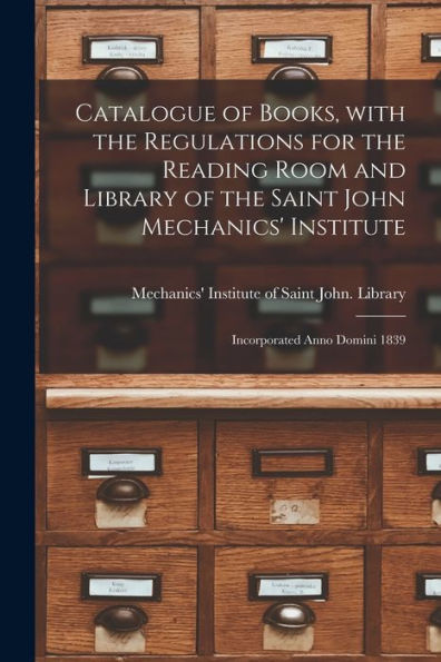 Catalogue Of Books, With The Regulations For The Reading Room And Library Of The Saint John Mechanics' Institute [Microform]: Incorporated Anno Domini 1839