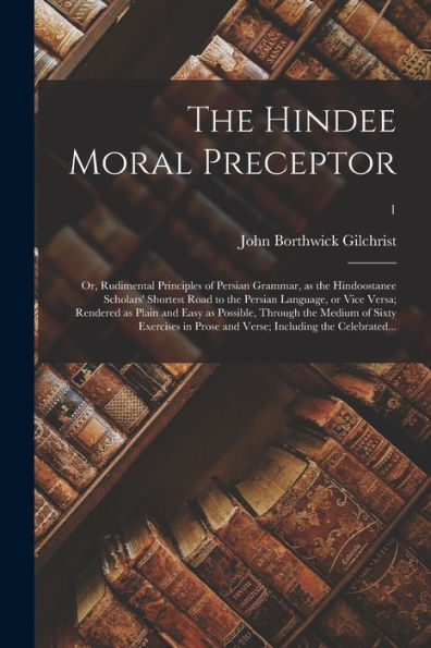 The Hindee Moral Preceptor: Or, Rudimental Principles Of Persian Grammar, As The Hindoostanee Scholars' Shortest Road To The Persian Language, Or Vice ... Medium Of Sixty Exercises In Prose And...; 1