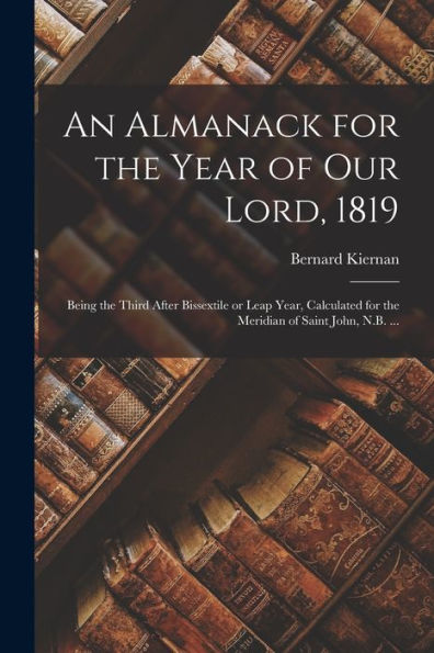 An Almanack For The Year Of Our Lord, 1819 [Microform]: Being The Third After Bissextile Or Leap Year, Calculated For The Meridian Of Saint John, N.B. ...