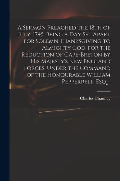 A Sermon Preached The 18Th Of July, 1745. Being A Day Set Apart For Solemn Thanksgiving To Almighty God, For The Reduction Of Cape-Breton By His ... Of The Honourable William Pepperrell, Esq. ..