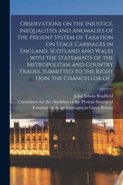 Observations On The Injustice, Inequalities And Anomalies Of The Present System Of Taxation On Stage Carriages In England, Scotland And Wales ... With ... To The Right Hon. The Chancellor Of...