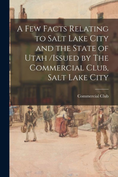 A Few Facts Relating To Salt Lake City And The State Of Utah /Issued By The Commercial Club, Salt Lake City