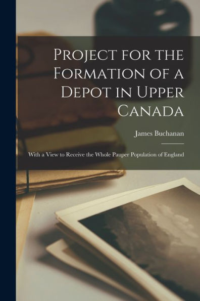 Project For The Formation Of A Depot In Upper Canada [Microform]: With A View To Receive The Whole Pauper Population Of England