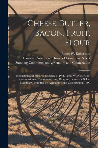 Cheese, Butter, Bacon, Fruit, Flour [Microform]: Production And Export: Evidence Of Prof. James W. Robertson, Commissioner Of Agriculture And ... On Agriculture And Colonization, 1899