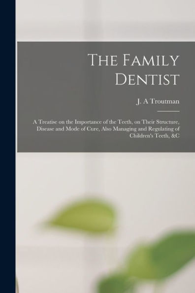 The Family Dentist [Microform]: A Treatise On The Importance Of The Teeth, On Their Structure, Disease And Mode Of Cure, Also Managing And Regulating Of Children'S Teeth, &C