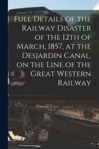 Full Details Of The Railway Disaster Of The 12Th Of March, 1857, At The Desjardin Canal, On The Line Of The Great Western Railway [Microform]