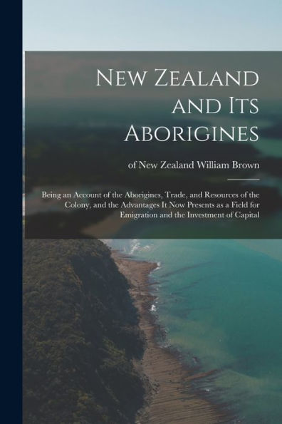 New Zealand And Its Aborigines: Being An Account Of The Aborigines, Trade, And Resources Of The Colony, And The Advantages It Now Presents As A Field For Emigration And The Investment Of Capital