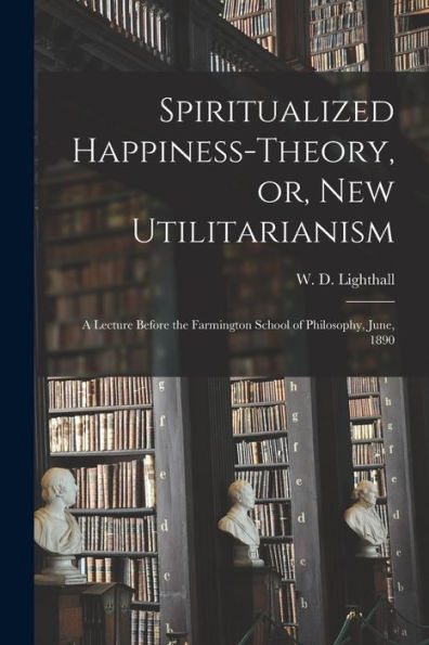 Spiritualized Happiness-Theory, Or, New Utilitarianism [Microform]: A Lecture Before The Farmington School Of Philosophy, June, 1890