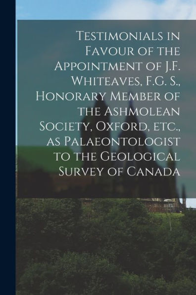 Testimonials In Favour Of The Appointment Of J.F. Whiteaves, F.G. S., Honorary Member Of The Ashmolean Society, Oxford, Etc., As Palaeontologist To The Geological Survey Of Canada [Microform]