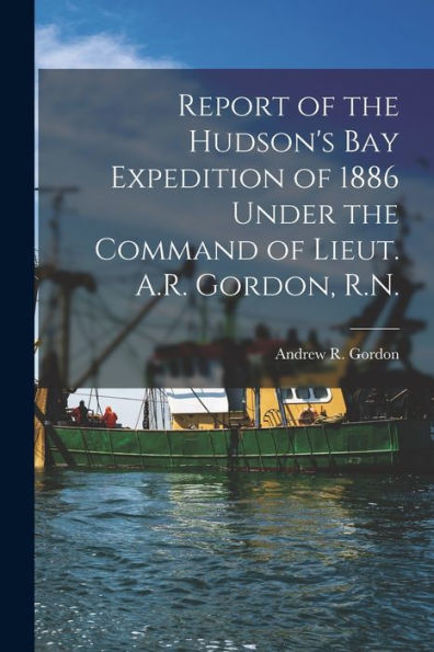 Report Of The Hudson'S Bay Expedition Of 1886 Under The Command Of Lieut. A.R. Gordon, R.N. [Microform]