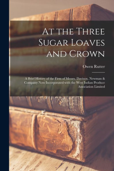 At The Three Sugar Loaves And Crown; A Brief History Of The Firm Of Messrs. Davison, Newman & Company Now Incorporated With The West Indian Produce Association Limited