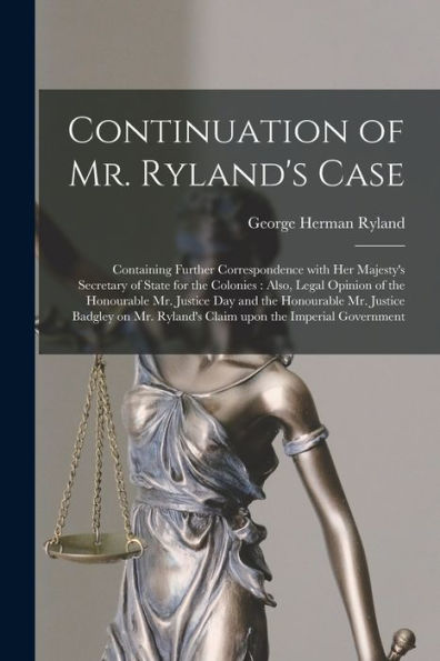 Continuation Of Mr. Ryland'S Case [Microform]: Containing Further Correspondence With Her Majesty'S Secretary Of State For The Colonies: Also, Legal ... Mr. Justice Badgley On Mr. Ryland'S...