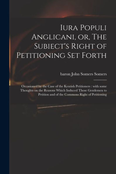Iura Populi Anglicani, Or, The Subiect'S Right Of Petitioning Set Forth: Occasioned By The Case Of The Kentish Petitioners: With Some Thoughts On The ... And Of The Commons Right Of Petitioning