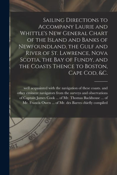 Sailing Directions To Accompany Laurie And Whittle'S New General Chart Of The Island And Banks Of Newfoundland, The Gulf And River Of St. Lawrence, ... Thence To Boston, Cape Cod, &C. [Microform]