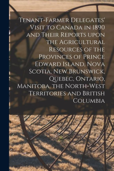Tenant-Farmer Delegates' Visit To Canada In 1890 And Their Reports Upon The Agricultural Resources Of The Provinces Of Prince Edward Island, Nova ... Territories And British Columbia [Microform]