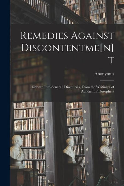 Remedies Against Discontentme[N]T: Drawen Into Seuerall Discourses, From The Writinges Of Auncient Philosophers