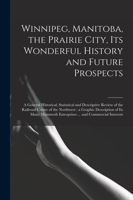 Winnipeg, Manitoba, The Prairie City, Its Wonderful History And Future Prospects [Microform]: A General Historical, Statistical And Descriptive Review ... Of Its Many Mammoth Enterprises ......