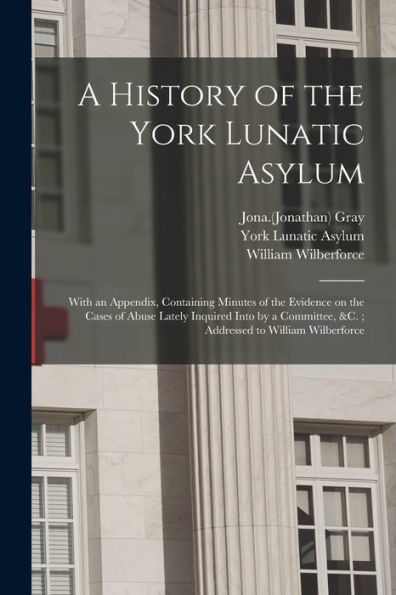 A History Of The York Lunatic Asylum: With An Appendix, Containing Minutes Of The Evidence On The Cases Of Abuse Lately Inquired Into By A Committee, &C.; Addressed To William Wilberforce