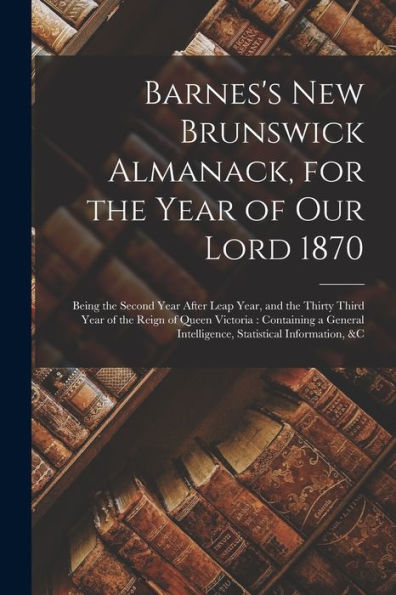 Barnes'S New Brunswick Almanack, For The Year Of Our Lord 1870 [Microform]: Being The Second Year After Leap Year, And The Thirty Third Year Of The ... Intelligence, Statistical Information, &C