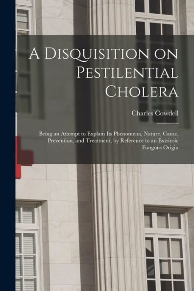 A Disquisition On Pestilential Cholera: Being An Attempt To Explain Its Phenomena, Nature, Cause, Prevention, And Treatment, By Reference To An Extrinsic Fungous Origin