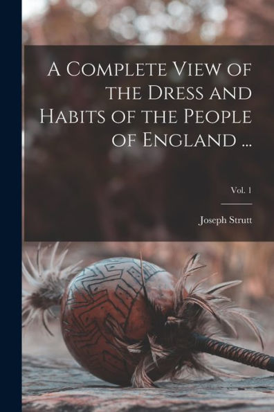 A Complete View Of The Dress And Habits Of The People Of England ...; Vol. 1