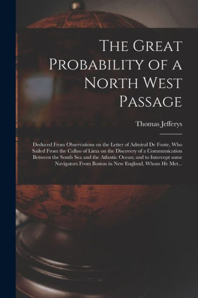 The Great Probability Of A North West Passage [Microform]: Deduced From Observations On The Letter Of Admiral De Fonte, Who Sailed From The Callao Of ... South Sea And The Atlantic Ocean; And To...
