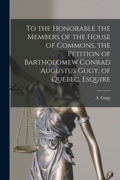 To The Honorable The Members Of The House Of Commons, The Petition Of Bartholomew Conrad Augustus Gugy, Of Quebec, Esquire [Microform]
