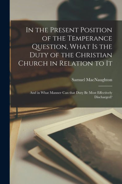 In The Present Position Of The Temperance Question, What Is The Duty Of The Christian Church In Relation To It [Microform]: And In What Manner Can That Duty Be Most Effectively Discharged?