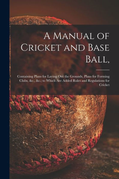 A Manual Of Cricket And Base Ball,: Containing Plans For Laying Out The Grounds, Plans For Forming Clubs, &C., &C.; To Which Are Added Rules And Regulations For Cricket