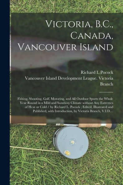 Victoria, B.C., Canada, Vancouver Island: Fishing, Shooting, Golf, Motoring, And All Outdoor Sports The Whole Year Round In A Mild And Sunshiny ... Edited, Illustrated And Published, ...