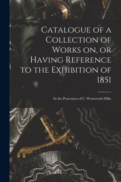 Catalogue Of A Collection Of Works On, Or Having Reference To The Exhibition Of 1851 [Microform]: In The Possession Of C. Wentworth Dilke