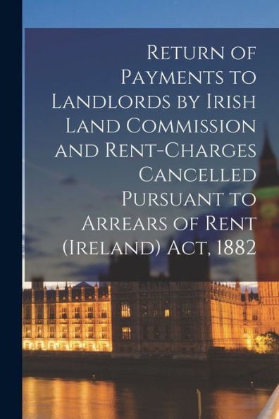 Return Of Payments To Landlords By Irish Land Commission And Rent-Charges Cancelled Pursuant To Arrears Of Rent (Ireland) Act, 1882